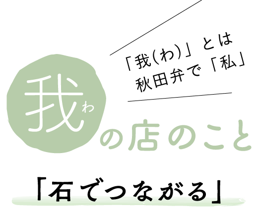 「我（わ）」とは秋田弁で「私」のこと　我の店のこと　石でつながる
